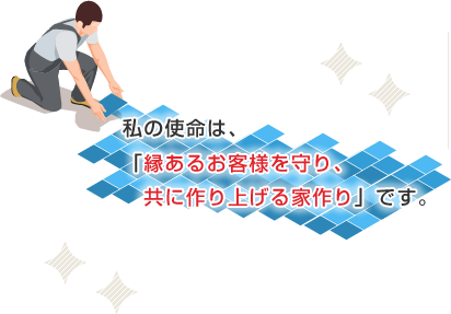 私の使命は、「縁あるお客様を守り、共に作り上げる家作り」です。